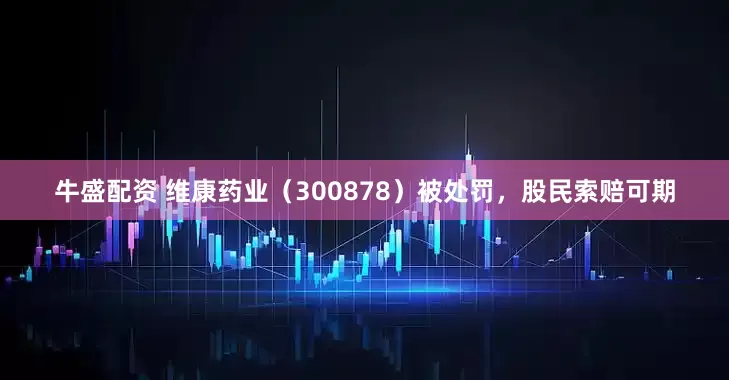 牛盛配资 维康药业（300878）被处罚，股民索赔可期