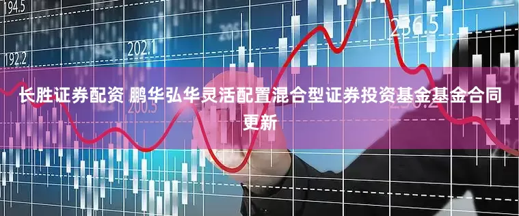 长胜证券配资 鹏华弘华灵活配置混合型证券投资基金基金合同更新