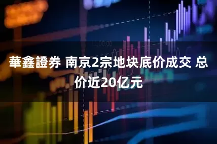 華鑫證券 南京2宗地块底价成交 总价近20亿元