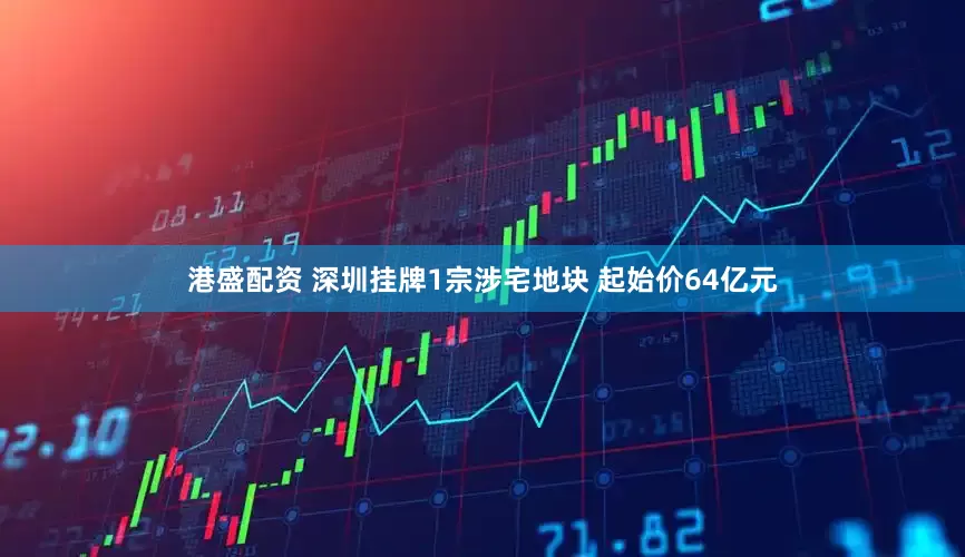 港盛配资 深圳挂牌1宗涉宅地块 起始价64亿元