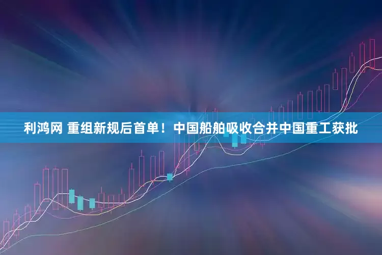 利鸿网 重组新规后首单！中国船舶吸收合并中国重工获批
