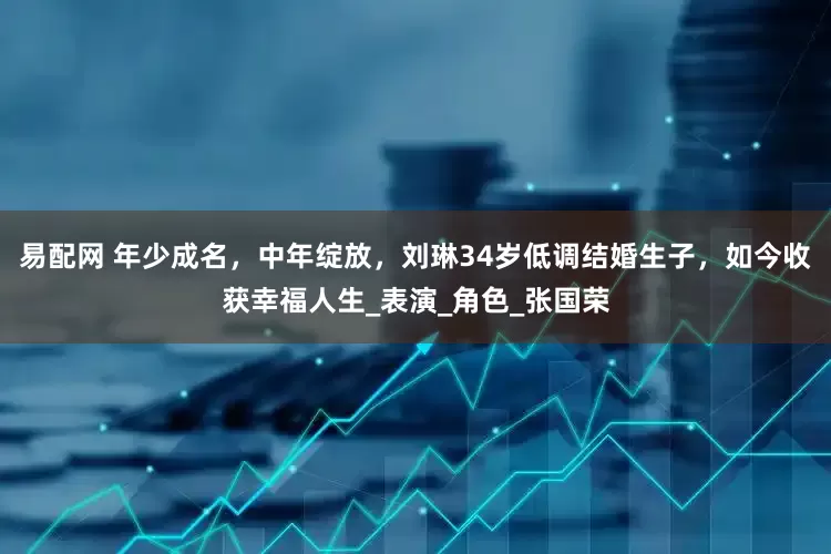 易配网 年少成名，中年绽放，刘琳34岁低调结婚生子，如今收获幸福人生_表演_角色_张国荣