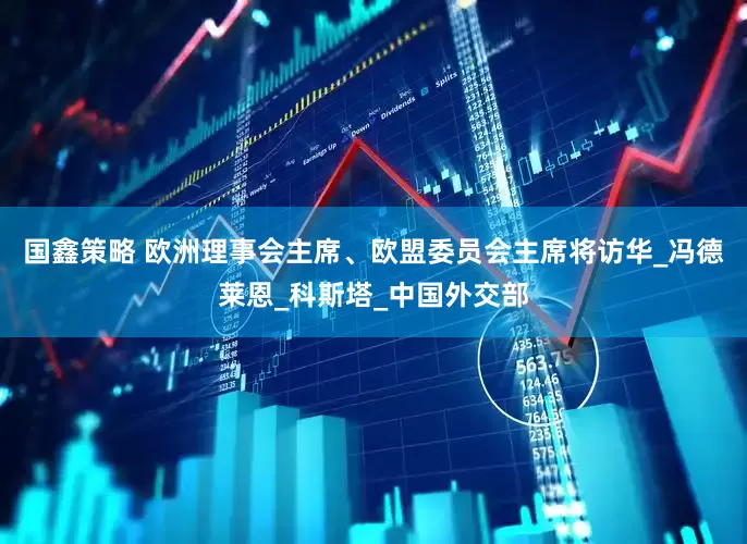 国鑫策略 欧洲理事会主席、欧盟委员会主席将访华_冯德莱恩_科斯塔_中国外交部