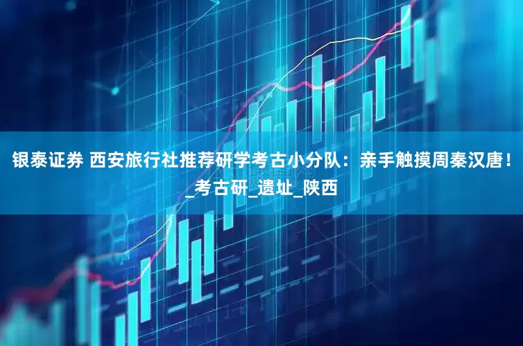 银泰证券 西安旅行社推荐研学考古小分队：亲手触摸周秦汉唐！_考古研_遗址_陕西