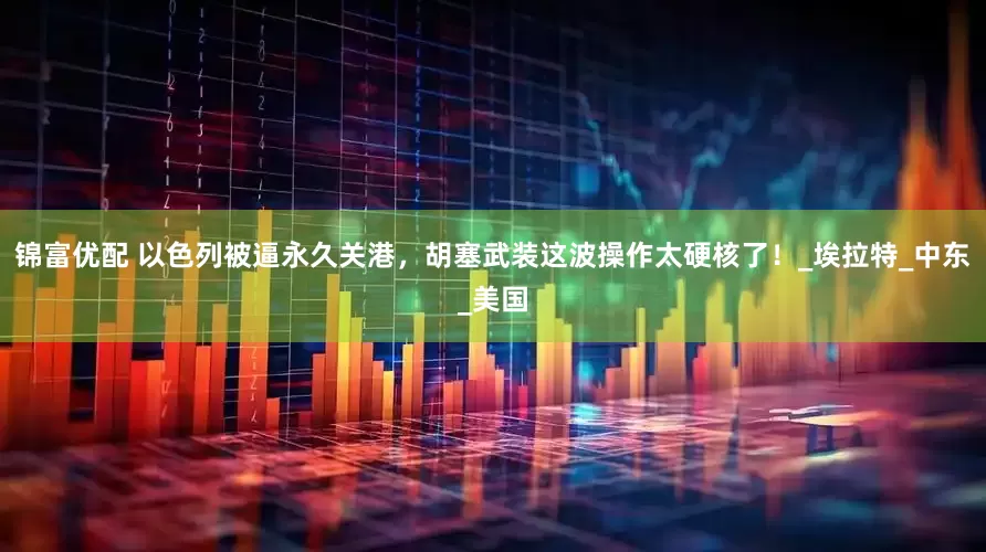 锦富优配 以色列被逼永久关港，胡塞武装这波操作太硬核了！_埃拉特_中东_美国