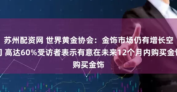 苏州配资网 世界黄金协会：金饰市场仍有增长空间 高达60%受访者表示有意在未来12个月内购买金饰