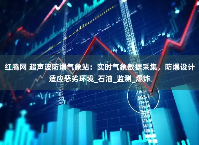 红腾网 超声波防爆气象站：实时气象数据采集，防爆设计适应恶劣环境_石油_监测_爆炸