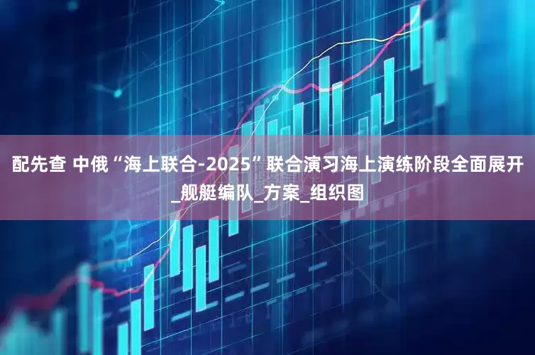 配先查 中俄“海上联合-2025”联合演习海上演练阶段全面展开_舰艇编队_方案_组织图
