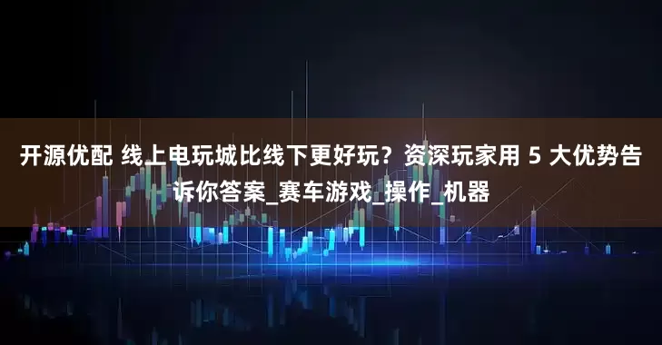 开源优配 线上电玩城比线下更好玩？资深玩家用 5 大优势告诉你答案_赛车游戏_操作_机器