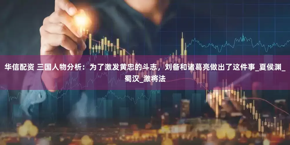 华信配资 三国人物分析：为了激发黄忠的斗志，刘备和诸葛亮做出了这件事_夏侯渊_蜀汉_激将法