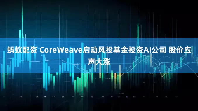 蚂蚁配资 CoreWeave启动风投基金投资AI公司 股价应声大涨