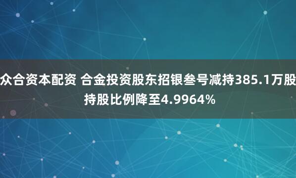 众合资本配资 合金投资股东招银叁号减持385.1万股 持股比例降至4.9964%
