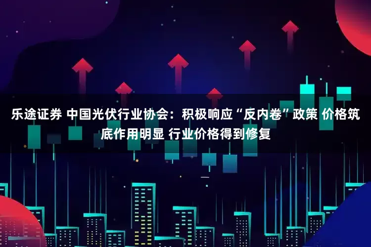 乐途证券 中国光伏行业协会：积极响应“反内卷”政策 价格筑底作用明显 行业价格得到修复