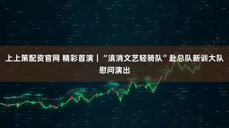 上上策配资官网 精彩首演｜“滇消文艺轻骑队”赴总队新训大队慰问演出