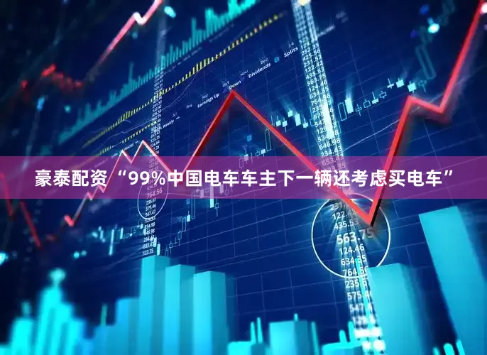 豪泰配资 “99%中国电车车主下一辆还考虑买电车”