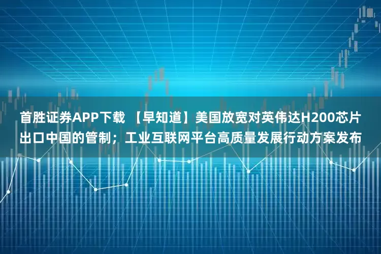 首胜证券APP下载 【早知道】美国放宽对英伟达H200芯片出口中国的管制；工业互联网平台高质量发展行动方案发布