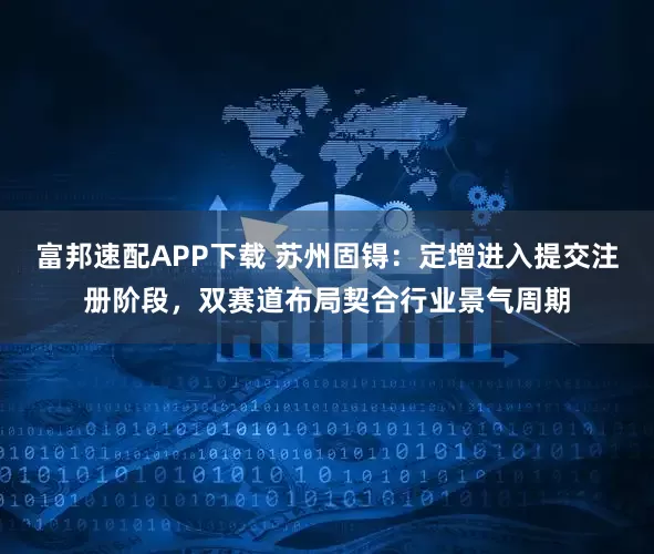 富邦速配APP下载 苏州固锝：定增进入提交注册阶段，双赛道布局契合行业景气周期
