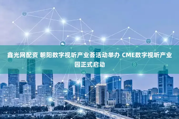 鑫光网配资 朝阳数字视听产业荟活动举办 CME数字视听产业园正式启动