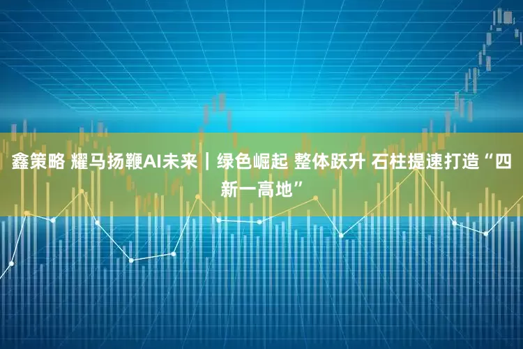 鑫策略 耀马扬鞭AI未来｜绿色崛起 整体跃升 石柱提速打造“四新一高地”