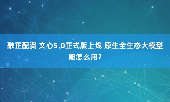 融正配资 文心5.0正式版上线 原生全生态大模型能怎么用？