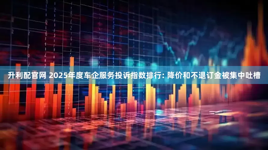 升利配官网 2025年度车企服务投诉指数排行: 降价和不退订金被集中吐槽