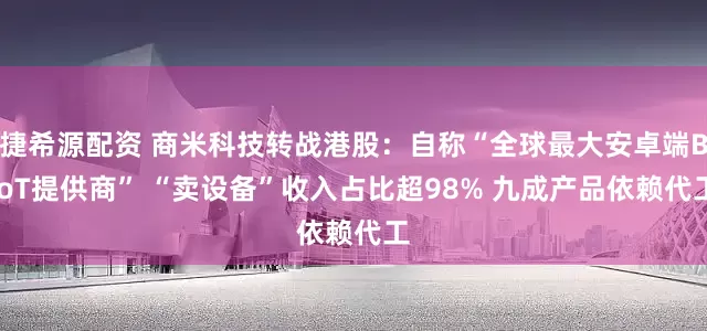 捷希源配资 商米科技转战港股：自称“全球最大安卓端BIoT提供商” “卖设备”收入占比超98% 九成产品依赖代工