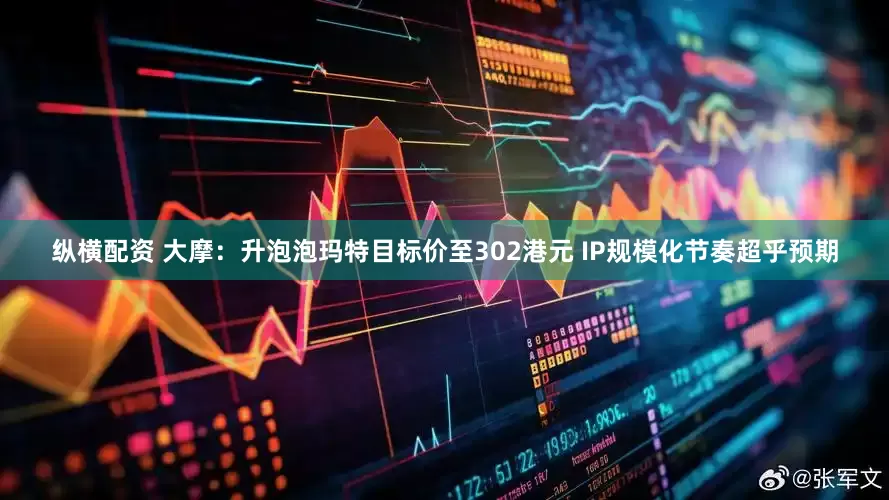 纵横配资 大摩：升泡泡玛特目标价至302港元 IP规模化节奏超乎预期