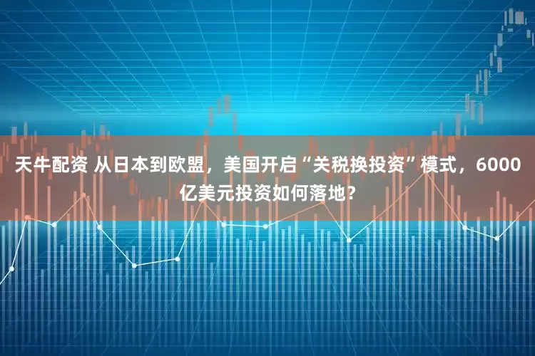 天牛配资 从日本到欧盟，美国开启“关税换投资”模式，6000亿美元投资如何落地？