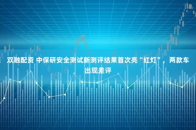 双融配资 中保研安全测试新测评结果首次亮“红灯”，两款车出现差评