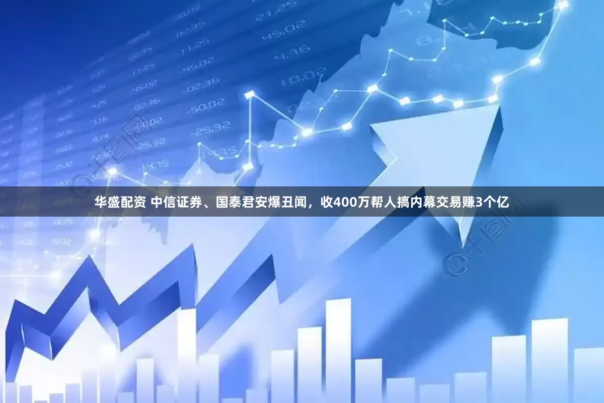 华盛配资 中信证券、国泰君安爆丑闻，收400万帮人搞内幕交易赚3个亿