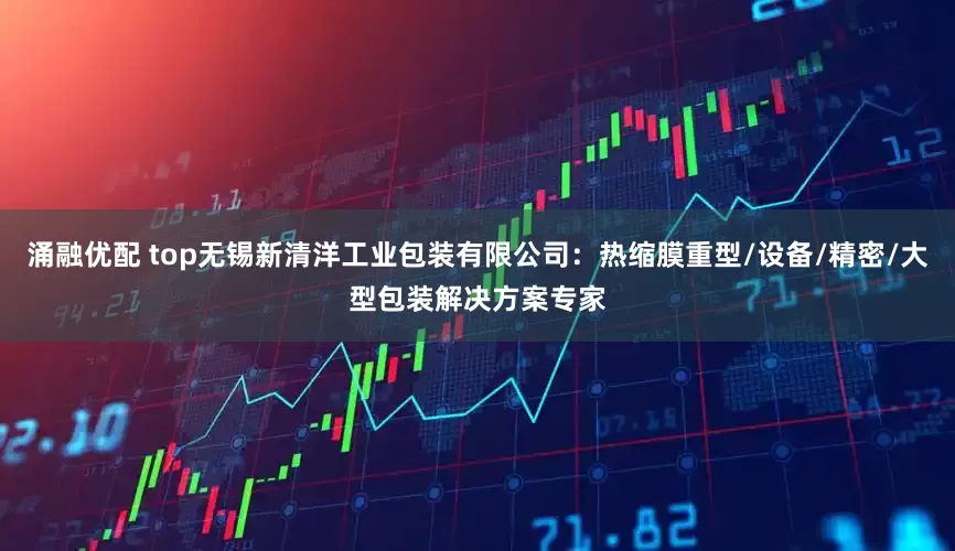 涌融优配 top无锡新清洋工业包装有限公司：热缩膜重型/设备/精密/大型包装解决方案专家