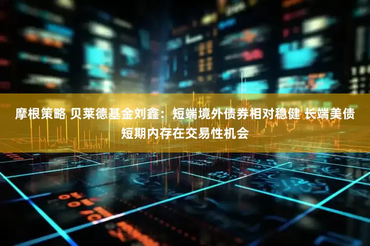 摩根策略 贝莱德基金刘鑫：短端境外债券相对稳健 长端美债短期内存在交易性机会